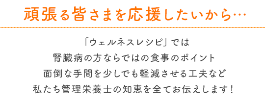 頑張る皆さまを応援したいから…「ウェルネスレシピ」では腎臓病の方ならではの食事のポイント面倒な手間を少しでも軽減させる工夫など私たち管理栄養士の知恵を全てお伝えします！