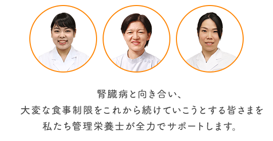 腎臓病と向き合い、大変な食事制限をこれから続けていこうとする皆さまを私たち管理栄養士が全力でサポートします。