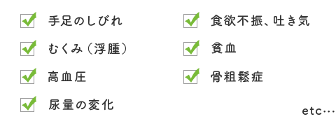 手足のしびれ、食欲不振、吐き気、むくみ（浮腫）、貧血、高血圧、骨粗鬆症、尿量の変化、etc...